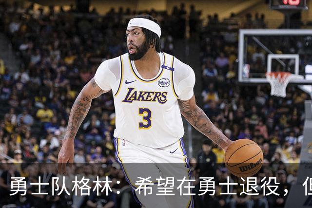 勇士队格林：希望在勇士退役，但我毕竟不是库里，没有库里的优待
